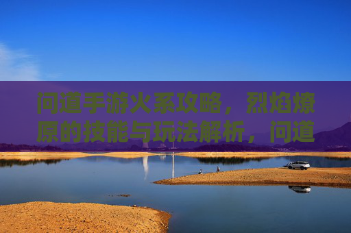 问道手游火系攻略,烈焰燎原的技能与玩法解析,问道手游火系攻略,烈焰燎原的技能与玩法解析
