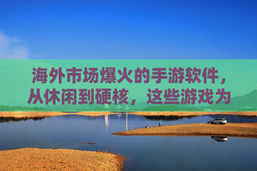 海外市场爆火的手游软件,从休闲到硬核,这些游戏为何能席卷全球?