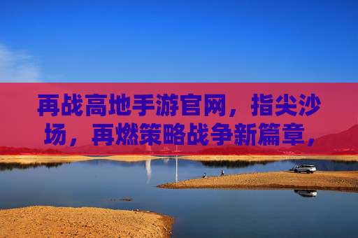 再战高地手游官网,指尖沙场,再燃策略战争新篇章,再战高地手游官网,指尖沙场再燃策略战争新篇章