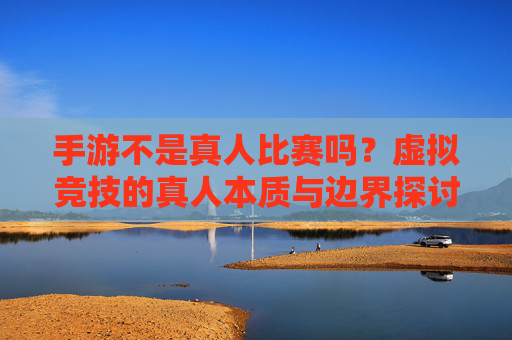 手游不是真人比赛吗?虚拟竞技的真人本质与边界探讨,手游不是真人比赛吗?虚拟竞技的真人本质与边界探讨
