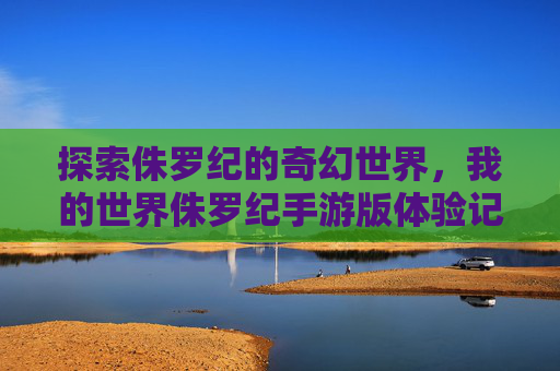 探索侏罗纪的奇幻世界，我的世界侏罗纪手游版体验记，探索侏罗纪的奇幻世界，我的世界侏罗纪手游版体验记