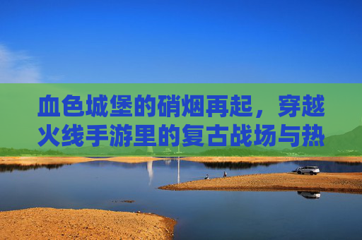 血色城堡的硝烟再起,穿越火线手游里的复古战场与热血回归,血色城堡硝烟再起,CF手游复古战场热血回归
