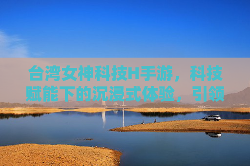 台湾女神科技H手游,科技赋能下的沉浸式体验,引领移动娱乐新潮流,台湾女神科技H手游,科技赋能沉浸式体验,引领移动娱乐新潮流