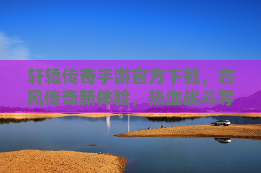 轩辕传奇手游官方下载,古风传奇新体验,热血战斗等你来战!轩辕传奇手游官方下载,古风传奇新体验,热血战斗等你来战!