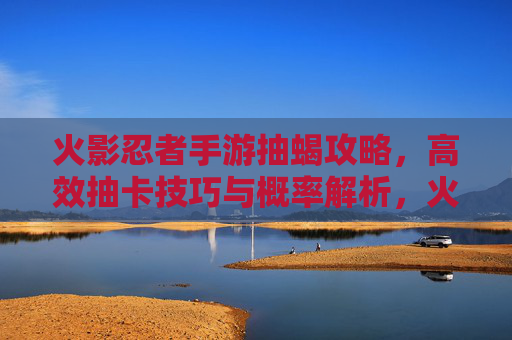火影忍者手游抽蝎攻略，高效抽卡技巧与概率解析，火影忍者手游抽蝎攻略，高效抽卡技巧与概率解析