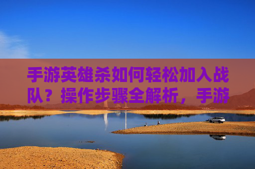 手游英雄杀如何轻松加入战队？操作步骤全解析，手游英雄杀如何轻松加入战队？操作步骤全解析
