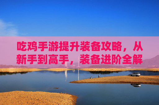 吃鸡手游提升装备攻略,从新手到高手,装备进阶全解析,吃鸡手游装备进阶攻略,从新手到高手的全面解析