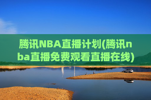 腾讯NBA直播计划(腾讯nba直播免费观看直播在线)腾讯NBA直播免费观看直播在线,官方直播计划详解