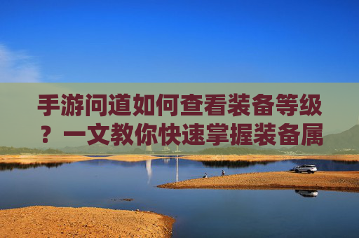 手游问道如何查看装备等级?一文教你快速掌握装备属性,手游问道如何查看装备等级?一文教你快速掌握装备属性
