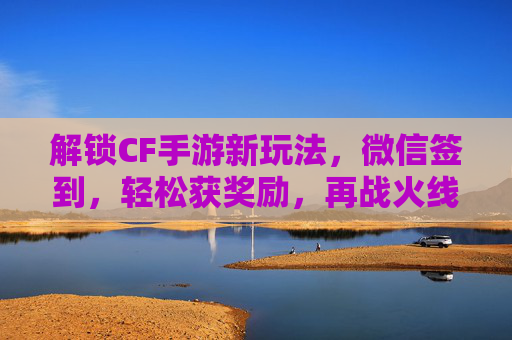 解锁CF手游新玩法，微信签到，轻松获奖励，再战火线！解锁CF手游新玩法，微信签到领奖励，再战火线！