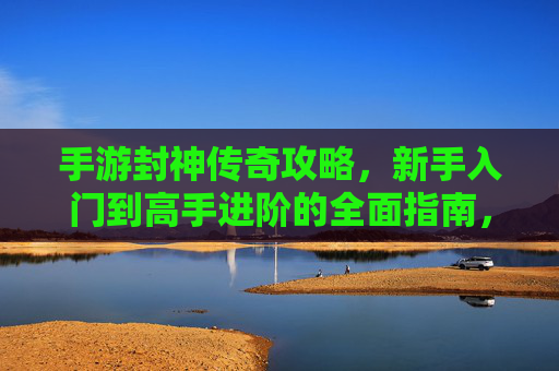 手游封神传奇攻略，新手入门到高手进阶的全面指南，手游封神传奇，新手入门到高手进阶的全面攻略