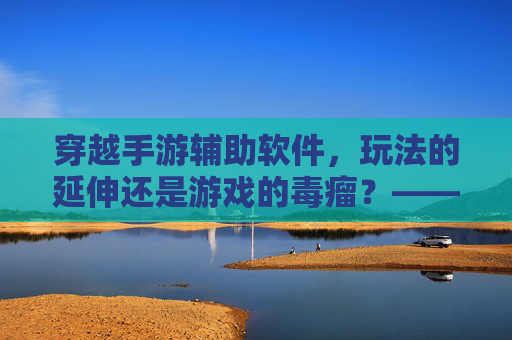 穿越手游辅助软件,玩法的延伸还是游戏的毒瘤?——功能与风险的深度解析,穿越手游辅助软件,玩法的延伸还是游戏的毒瘤?——功能与风险的深度解析