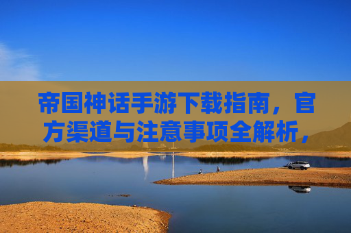 帝国神话手游下载指南,官方渠道与注意事项全解析,帝国神话手游下载指南,官方渠道与注意事项全解析