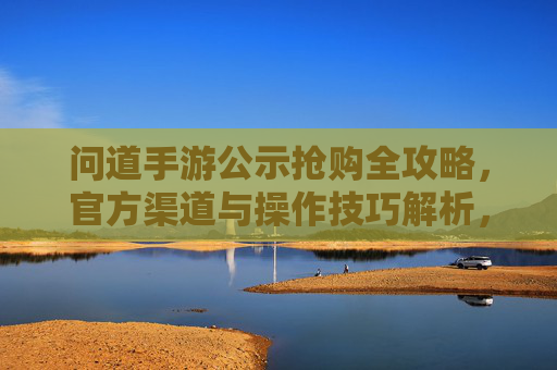 问道手游公示抢购全攻略,官方渠道与操作技巧解析,问道手游抢购全攻略,官方渠道与操作技巧解析