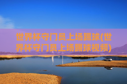 世界杯守门员上场踢球(世界杯守门员上场踢球视频)世界杯守门员上场踢球，精彩视频回顾