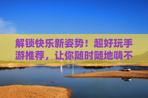 解锁快乐新姿势！超好玩手游推荐，让你随时随地嗨不停——好玩的游戏推荐手游版，解锁快乐新姿势！超好玩手游推荐，让你随时随地嗨不停——好玩的游戏推荐手游版