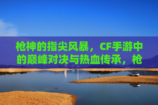 枪神的指尖风暴，CF手游中的巅峰对决与热血传承，枪神的指尖风暴，CF手游中的巅峰对决与热血传承