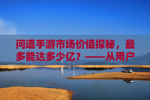 问道手游市场价值探秘,最多能达多少亿?——从用户规模到商业变现的深度解析