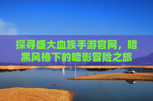 探寻盛大血族手游官网,暗黑风格下的暗影冒险之旅