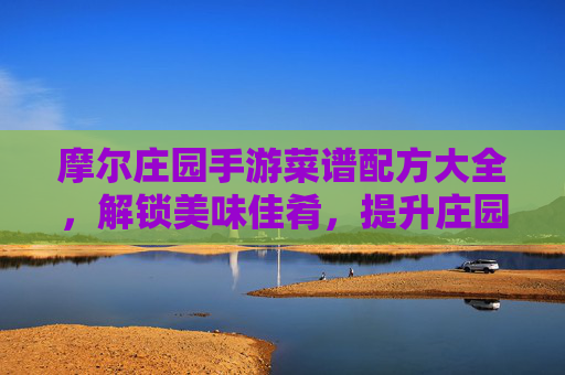 摩尔庄园手游菜谱配方大全，解锁美味佳肴，提升庄园活力！摩尔庄园手游菜谱配方大全，解锁美味佳肴，提升庄园活力！