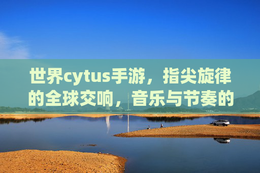 世界cytus手游,指尖旋律的全球交响,音乐与节奏的沉浸式体验