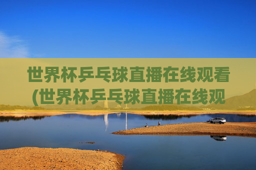 世界杯乒乓球直播在线观看(世界杯乒乓球直播在线观看咪咕)