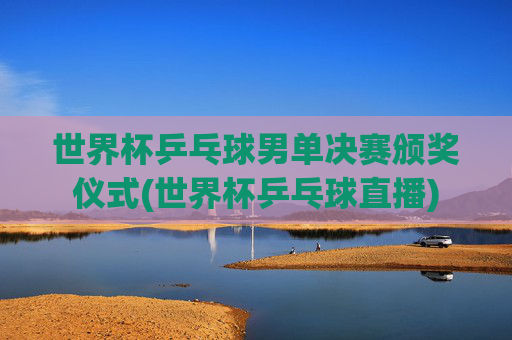 世界杯乒乓球男单决赛颁奖仪式(世界杯乒乓球直播)