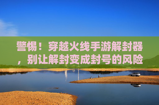 警惕！穿越火线手游解封器，别让解封变成封号的风险陷阱