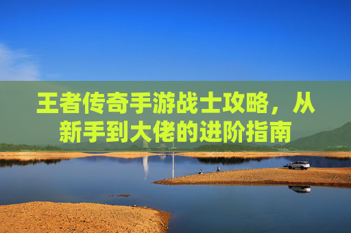 王者传奇手游战士攻略,从新手到大佬的进阶指南