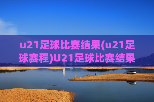 u21足球比赛结果(u21足球赛程)U21足球比赛结果及赛程