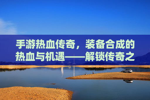 手游热血传奇，装备合成的热血与机遇——解锁传奇之路的装备进阶秘籍