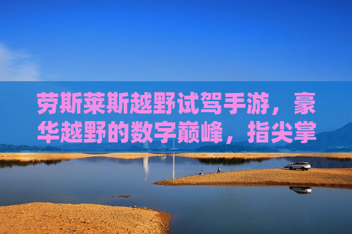 劳斯莱斯越野试驾手游,豪华越野的数字巅峰,指尖掌控极致驾驶乐趣