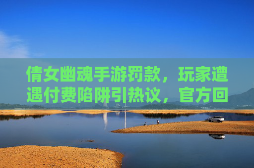 倩女幽魂手游罚款,玩家遭遇付费陷阱引热议,官方回应与整改呼吁