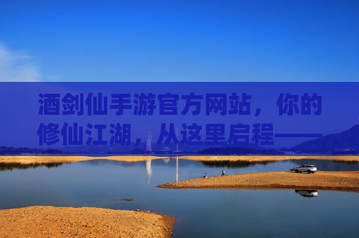 酒剑仙手游官方网站,你的修仙江湖,从这里启程——解锁仙侠新体验的权威通道