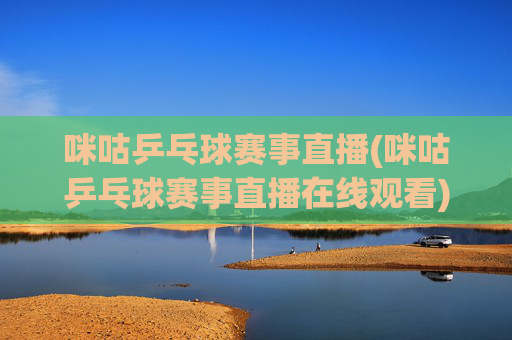 咪咕乒乓球赛事直播(咪咕乒乓球赛事直播在线观看)