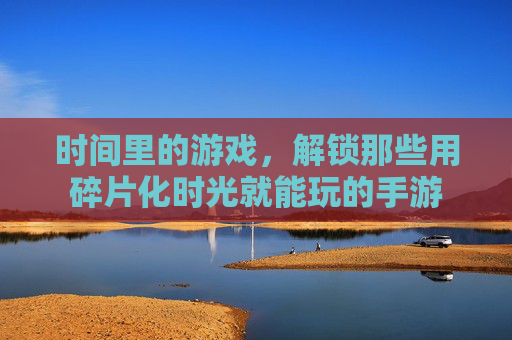 时间里的游戏,解锁那些用碎片化时光就能玩的手游