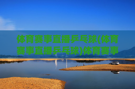 体育赛事直播乒乓球(体育赛事直播乒乓球)体育赛事直播乒乓球，精彩乒乓赛事实时直播