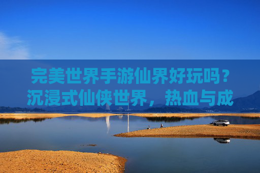 完美世界手游仙界好玩吗？沉浸式仙侠世界，热血与成长的双重体验，你绝对值得拥有！