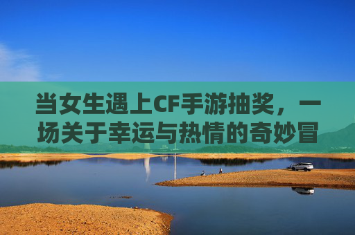 当女生遇上CF手游抽奖,一场关于幸运与热情的奇妙冒险