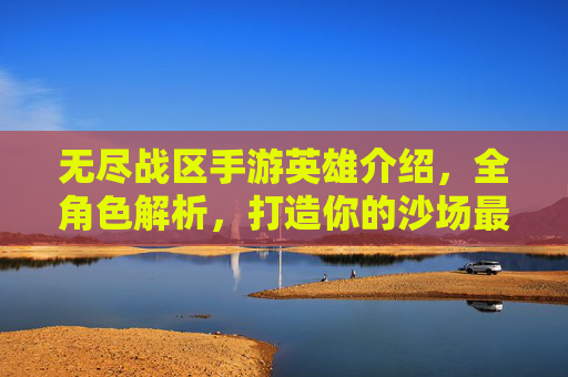 无尽战区手游英雄介绍,全角色解析,打造你的沙场最强阵容