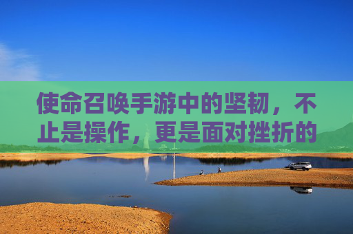 使命召唤手游中的坚韧,不止是操作,更是面对挫折的勇气与坚持