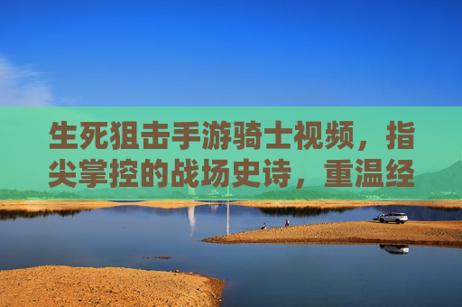 生死狙击手游骑士视频,指尖掌控的战场史诗,重温经典战魂的荣耀