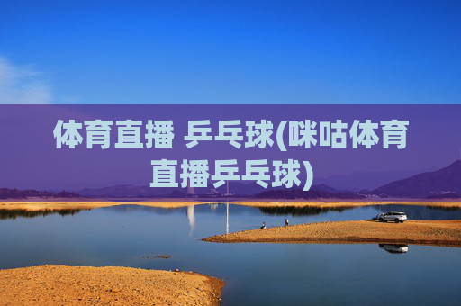 体育直播 乒乓球(咪咕体育直播乒乓球)