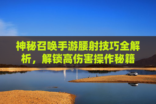 神秘召唤手游腰射技巧全解析，解锁高伤害操作秘籍