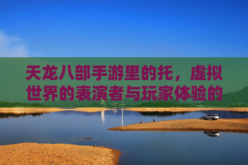 天龙八部手游里的托,虚拟世界的表演者与玩家体验的微妙平衡