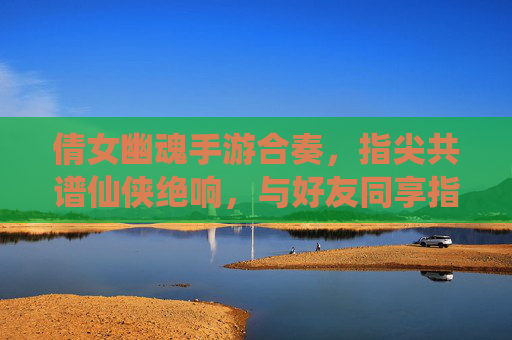 倩女幽魂手游合奏，指尖共谱仙侠绝响，与好友同享指尖仙侠盛宴