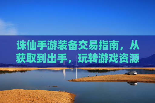 诛仙手游装备交易指南,从获取到出手,玩转游戏资源变现