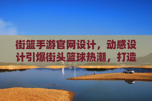 街篮手游官网设计,动感设计引爆街头篮球热潮,打造沉浸式游戏入口