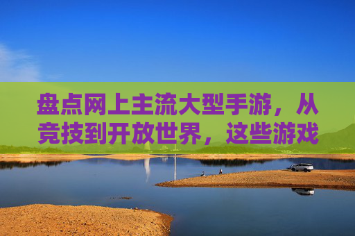盘点网上主流大型手游,从竞技到开放世界,这些游戏让你沉浸其中