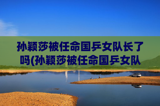 孙颖莎被任命国乒女队长了吗(孙颖莎被任命国乒女队长了吗是真的)